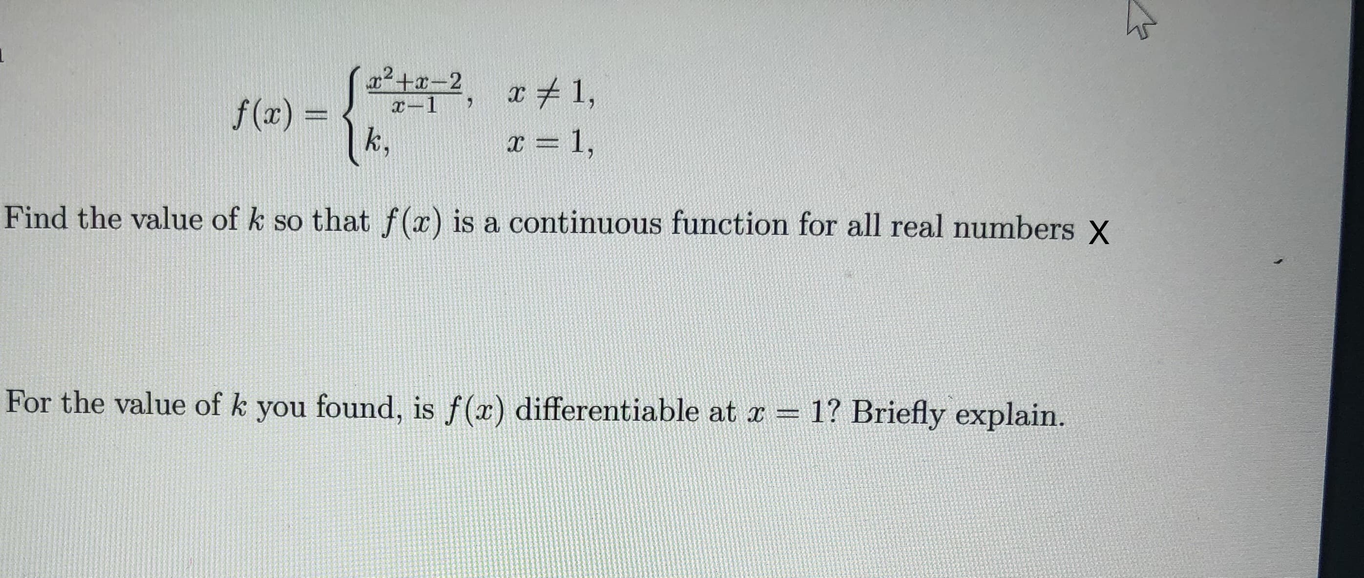 (2, r+1,
x+x-2
x-1
f (x) =
k,
x = 1,
Find the value of k so that f (x) is a continuous function for all real numbers X
For the value of k you found, is f(x) differentiable at x = 1? Briefly explain.
