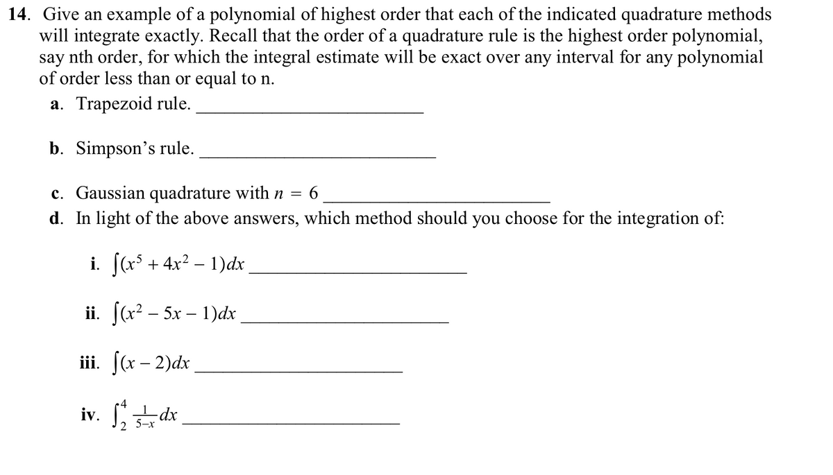 14. Give an example of a polynomial of highest order that each of the indicated quadrature methods
will integrate exactly. Recall that the order of a quadrature rule is the highest order polynomial,
say nth order, for which the integral estimate will be exact over any interval for any polynomial
of order less than or equal to n.
a. Trapezoid rule.
b. Simpson's rule.
c. Gaussian quadrature with n = 6
d. In light of the above answers, which method should you choose for the integration of:
i. ((x° + 4x² – 1)dx
ii. [(x2 – 5x – 1)dx
iii. (x – 2)dx
4
-dx-
5-x
