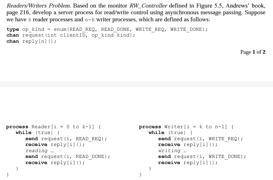 Readers/Writers Problem. Based on the monitor RW_Controller defined in Figure 5.5, Andrews' book,
page 216, develop a server process for read/write control using asynchronous message passing. Suppose
we have k reader processes and n-k writer processes, which are defined as follows:
type op kind = enum (READ_REQ, READ_DONE, WRITE_REQ, WRITE_DONE);
chan request (int client ID, op kind kind);
chan reply [n] ();
process Reader [i = 0 to k-1] {
while (true) {
send request (i, READ_REQ) ;
receive reply[i] ();
reading ...
send request (i, READ_DONE);
receive reply [i] ();
process Writer [i = k to n-1] {
while (true) {
}
Page 1 of 2
send request (i, WRITE_REQ) ;
receive reply[i] ();
writing ...
send request (i, WRITE_DONE);
receive reply[i] ();