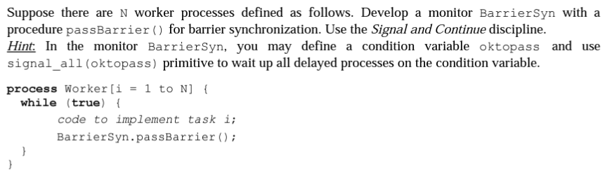 Suppose there are N worker processes defined as follows. Develop a monitor BarrierSyn with a
procedure passBarrier () for barrier synchronization. Use the Signal and Continue discipline.
Hint. In the monitor BarrierSyn, you may define a condition variable oktopass and use
signal_all (oktopass) primitive to wait up all delayed processes on the condition variable.
process Worker [i = 1 to N] {
while (true) {
}
}
code to implement task i;
BarrierSyn.passBarrier ();