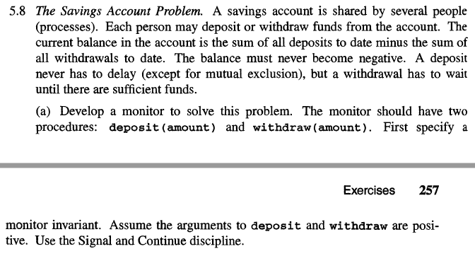 5.8 The Savings Account Problem. A savings account is shared by several people
(processes). Each person may deposit or withdraw funds from the account. The
current balance in the account is the sum of all deposits to date minus the sum of
all withdrawals to date. The balance must never become negative. A deposit
never has to delay (except for mutual exclusion), but a withdrawal has to wait
until there are sufficient funds.
(a) Develop a monitor to solve this problem. The monitor should have two
procedures: deposit (amount) and withdraw (amount). First specify a
Exercises 257
monitor invariant. Assume the arguments to deposit and withdraw are posi-
tive. Use the Signal and Continue discipline.