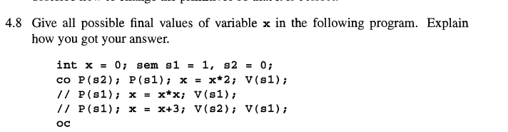 4.8 Give all possible final values of variable x in the following program. Explain
how you got your answer.
int x = 0; sem s1 = 1, s2 = 0;
co P (s2); P (81); x = x*2; V(81);
// P(s1); x = x*x; V(s1);
// P(s1); x = x+3; V(s2); V(s1);
ос