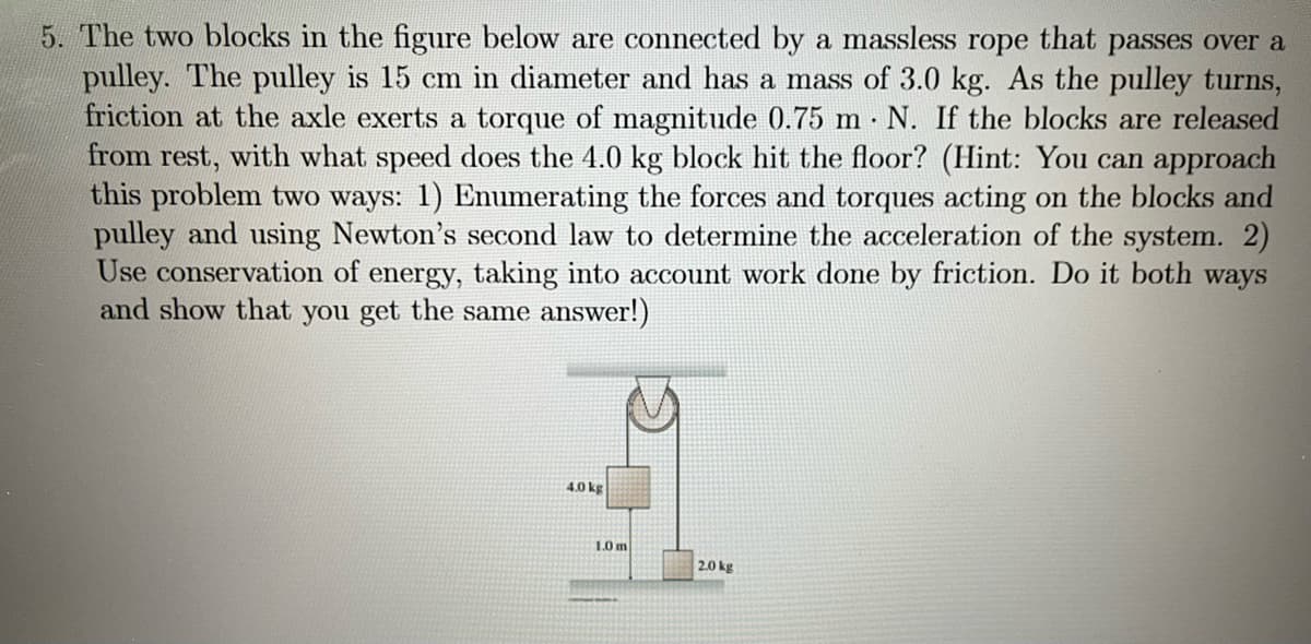 5. The two blocks in the figure below are connected by a massless rope that passes over a
pulley. The pulley is 15 cm in diameter and has a mass of 3.0 kg. As the pulley turns,
friction at the axle exerts a torque of magnitude 0.75 m. N. If the blocks are released
from rest, with what speed does the 4.0 kg block hit the floor? (Hint: You can approach
this problem two ways: 1) Enumerating the forces and torques acting on the blocks and
pulley and using Newton's second law to determine the acceleration of the system. 2)
Use conservation of energy, taking into account work done by friction. Do it both ways
and show that you get the same answer!)
4.0 kg
1.0 m
2.0 kg