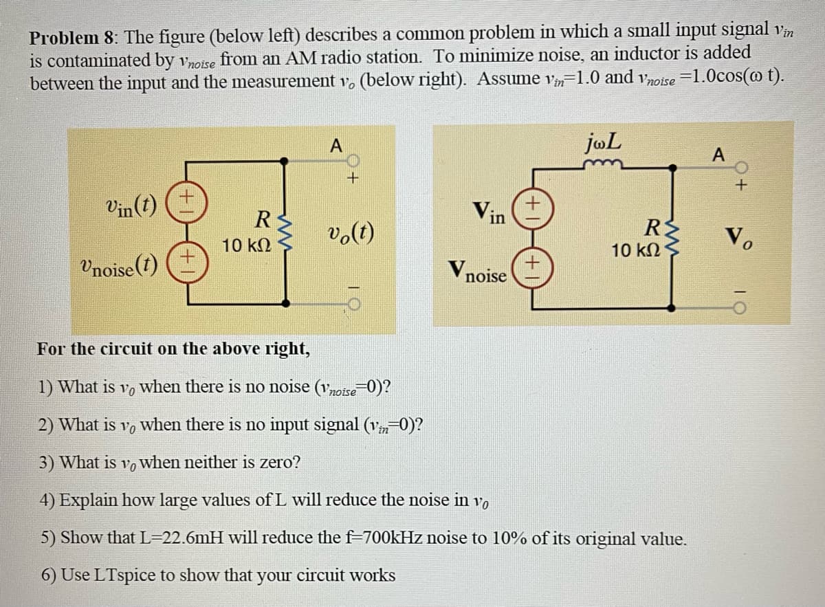 Problem 8: The figure (below left) describes a common problem in which a small input signal vin
is contaminated by vnoise from an AM radio station. To minimize noise, an inductor is added
between the input and the measurement v, (below right). Assume vin-1.0 and noise 1.0cos(w t).
Vin(t)
Vnoise(t)
R
10 ΚΩ
A
+
vo(t)
Vin
Vnoise
ja L
R
10 ΚΩ
For the circuit on the above right,
1) What is vo when there is no noise (vnoise=0)?
2) What is vo when there is no input signal (v=0)?
in
3) What is vo when neither is zero?
4) Explain how large values of L will reduce the noise in vo
5) Show that L=22.6mH will reduce the f=700kHz noise to 10% of its original value.
6) Use LTspice to show that your circuit works
A
+
Vo