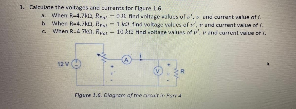 1. Calculate the voltages and currents for Figure 1.6.
a. When R=4.7kN, Rpot
b. When R=4.7kQ, Rpot = 1 kN find voltage values of v', v and current value of i.
When R=4.7kN, Rpot
ON find voltage values of v', v and current value of i.
10 kN find voltage values of v', v and current value of i.
С.
A.
12 V )
Figure 1.6. Diagram of the circuit in Part 4.
