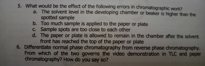 5. What would be the effect of the following errors in chromatographic work?
a. The solvent level in the developing chamber or beaker is higher than the
spotted sample
b. Too much sample is applied to the paper or plate
C. Sample spots are too close to each other
d. The paper or plate is allowed to remain in the chamber after the solvent
front has reached the top of the paper or plate
6. Differentiate normal phase chromatography from reverse phase chromatography.
From which of the two governs the video demonstration in TLC and paper
chromatography? How do you say so?
