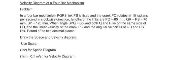 Velocity Diagram of a Four Bar Mechanism
Problem:
In a four bar mechanism PQRS link PSs is fixed and the crank PQ rotates at 10 radians
per second in clockwise direction, lengths of the links are PQ = 60 mm, QR = RS = 70
mm, SP = 120 mm. When angle SPQ = 60 and both Q and R lie on the same side of
PQ, find the linear velocity of the crank PQ and the angular velocities of QR and RS
link. Round off to two decimal places.
Draw the Space and Velocity diagram.
Use Scale:
(1:2) for Space Diagram
(1cm : 0.1 m/s ) for Velocity Diagram.
