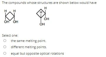 The compounds whose structures are shown below would have
ÓH
ÓH ÓH
OH
Select one:
the same melting point.
O different melting points.
equal but opposite optical rotations
