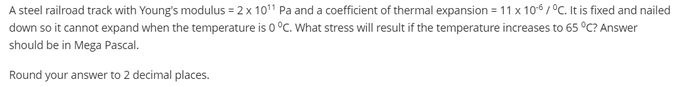 A steel railroad track with Young's modulus = 2 x 1011 Pa and a coefficient of thermal expansion = 11 x 106 / °C. It is fixed and nailed
down so it cannot expand when the temperature is 0 °C. What stress will result if the temperature increases to 65 °C? Answer
should be in Mega Pascal.
Round your answer to 2 decimal places.
