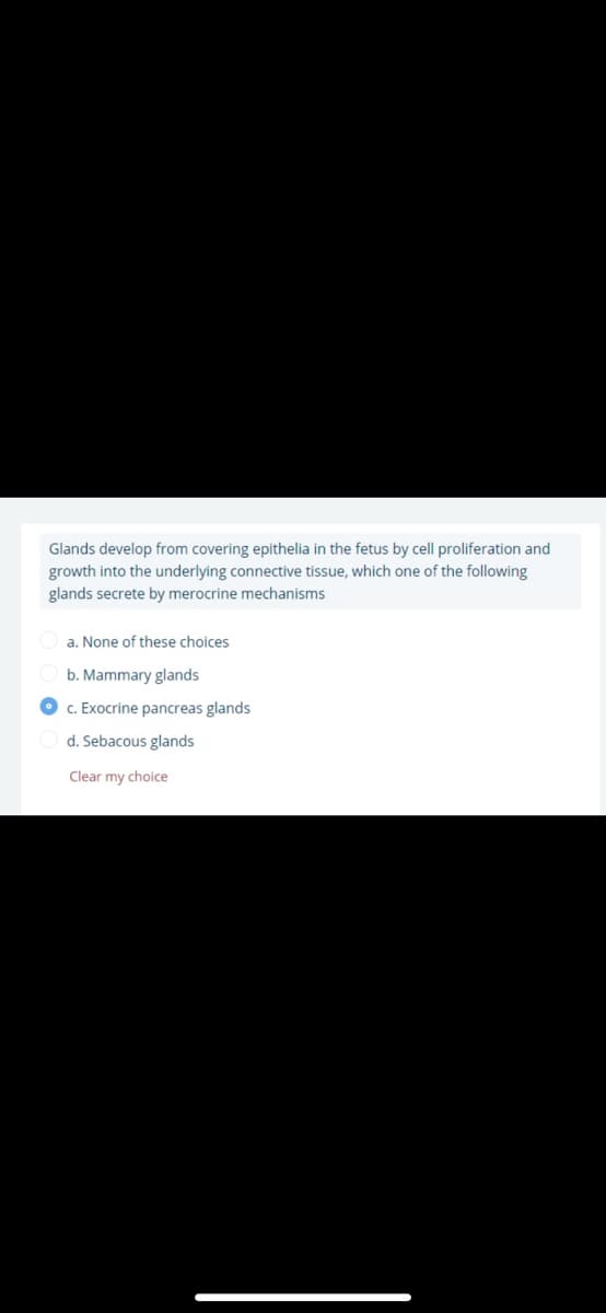 Glands develop from covering epithelia in the fetus by cell proliferation and
growth into the underlying connective tissue, which one of the following
glands secrete by merocrine mechanisms
a. None of these choices
b. Mammary glands
O c. Exocrine pancreas glands
d. Sebacous glands
Clear my choice
