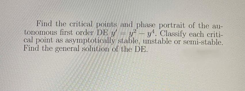 Find the critical points and phase portrait of the au-
tonomous first order DE y' = y? – y^. Classify each criti-
cal point as asymptotically stable, unstable or semi-stable.
Find the general solution of the DE.
