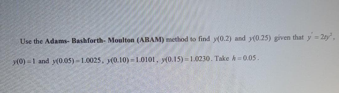 Use the Adams- Bashforth- Moulton (ABAM) method to find y(0.2) and y(0.25) given that y =2ty,
y(0) = 1 and y(0.05) = 1.0025, y(0.10) 1.0101, y(0.15)=1.0230. Take h=0.05.
