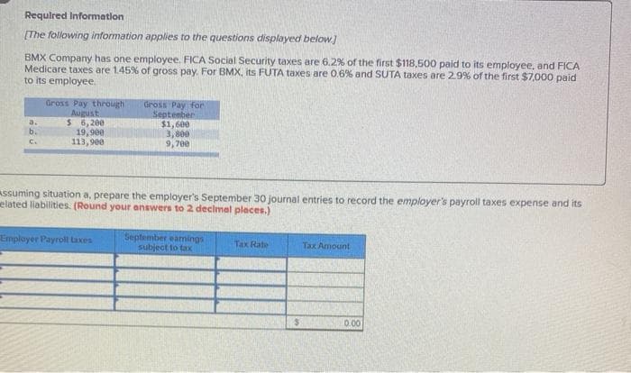 Requlred Information
(The following information applies to the questions displayed below]
BMX Company has one employee. FICA Social Security taxes are 6.2% of the first $118,500 paid to its employee, and FICA
Medicare taxes are 1.45% of gross pay. For BMX, its FUTA taxes are 0.6% and SUTA taxes are 29% of the first $7,000 paid
to its employee.
Gross Pay through
August
$ 6,200
19,900
113,900
dross Pay for
September
$1,600
3,800
9,700
a.
b.
c.
Assuming situation a, prepare the employer's September 30 journal entries to record the employer's payroll taxes expense and its
elated liabilities. (Round your answers to 2 decimel places.)
Employer Payroll taxes
September eamings
subject to tax
Tax Rate
Tax Amount
0.00
