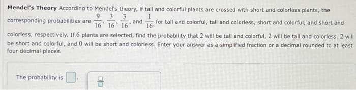 Mendel's Theory According to Mendel's theory, if tall and colorful plants are crossed with short and colorless plants, the
9 3 3
16' 16 16'
1
corresponding probabilities are
and
16
for tall and colorful, tall and colorless, short and colorful, and short and
colorless, respectively. If 6 plants are selected, find the probability that 2 will be tall and colorful, 2 will be tall and colorless, 2 will
be short and colorful, and 0 will be short and colorless. Enter your answer as a simplified fraction or a decimal rounded to at least
four decimal places.
The probability is
