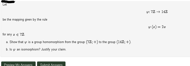 Let
y: 72 → 14Z
be the mapping given by the rule
o (x) = 2a
for any a e 7Z.
a. Show that o is a group homomorphism from the group (72; +) to the group (142; +).
b. Is p an isomorphism? Justify your claim.
Preview My Answers
Submit Answers
