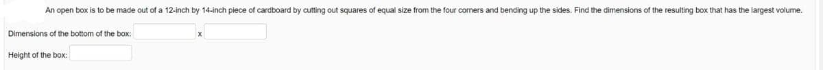 An open box is to be made out of a 12-inch by 14-inch piece of cardboard by cutting out squares of equal size from the four corners and bending up the sides. Find the dimensions of the resulting box that has the largest volume.
Dimensions of the bottom of the box:
Height of the box:
