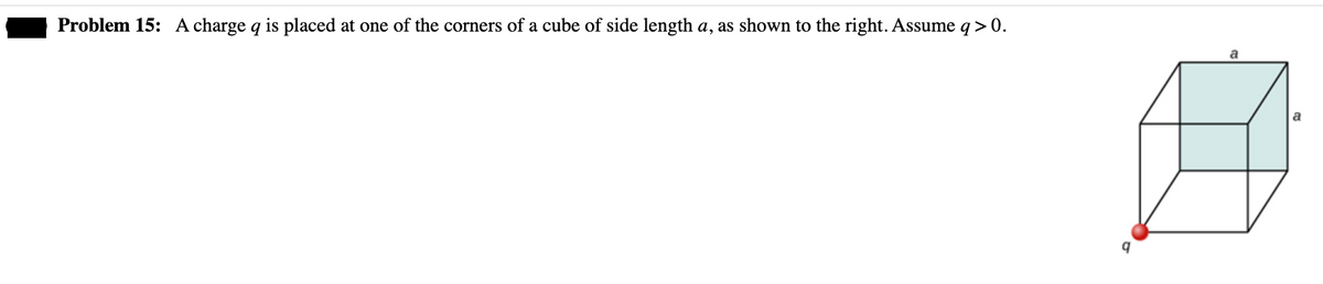 ### Problem 15:
A charge \( q \) is placed at one of the corners of a cube of side length \( a \), as shown to the right. Assume \( q > 0 \).

#### Image Description:
The image depicts a cube with side length \( a \). A charge \( q \) is placed at one of the corners of the cube. The cube is oriented such that the corner with the charge \( q \) is located at the bottom-left-front of the cube. Each edge of the cube has a length denoted as \( a \).

This problem involves understanding the spatial positioning of a charge in three-dimensional space and likely considers the effects on electric fields or potential due to this charge.
