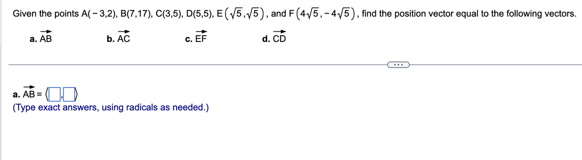 Given the points A(-3,2), B(7,17), C(3,5), D(5,5), E (√5,√5), and F (4√5,- 4√√5), find the position vector equal to the following vectors.
a. AB
b. AC
c. EF
a. AB =
(Type exact answers, using radicals as needed.)
d. CD