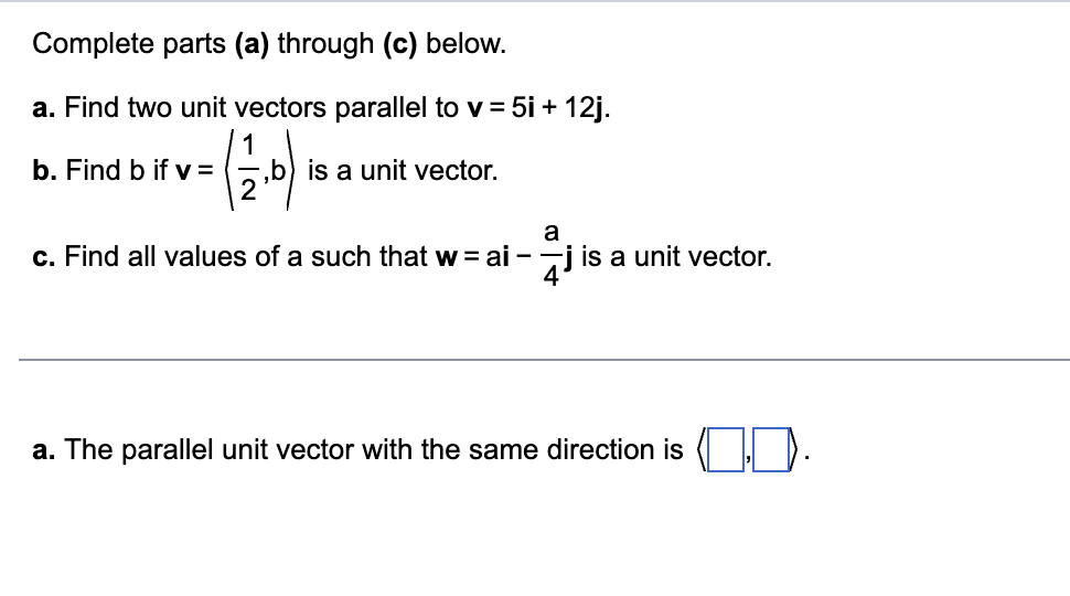 Complete parts (a) through (c) below.
a. Find two unit vectors parallel to v = 5i + 12j.
( 12.0)
b. Find b if v =
,b) is a unit vector.
a
c. Find all values of a such that w = ai-jis a unit vector.
a. The parallel unit vector with the same direction is