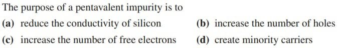 The purpose of a pentavalent impurity is to
(a) reduce the conductivity of silicon
(b) increase the number of holes
(c) increase the number of free electrons
(d) create minority carriers
