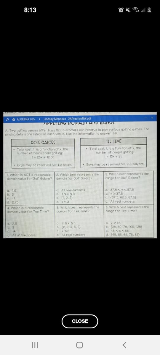 A. Two golfing venues offer bays that customers con reserve to play various golf ing games. The
pricing details are listed for each venue. Use the information to answer 1-6.
COLF GALORE
TEC TIME
Total cost, 1, is a function of x, the
number of hours spent goifing:
t= 25x + 12.50
Total cost, t, is a function of x, the
number of people golfing:
1= 10x + 25
• Bays may be reserved for 1-3 hours.
• Bays may be reserved for 2-6 players.
1. Which is NOT a reasonabie
domain value for Golf Galore? domain for Golf Golore?
3. Which best represents the
range for Golf Galore?
2. Which best represents the
a. All real numbers
b. ISx S3
c. (1, 2, 3)
d. xS3
a 37.5 sy s87.5
b. y 237.5
c. (37.5, 62.5, 87.5)
a. 1.5
b. 2
C.-1
d. 2.75
d. All real numbers
