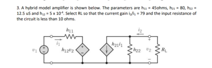 3. A hybrid model amplifier is shown below. The parameters are h₁1 = 45ohms, h₂1 = 80, h22 =
12.5 us and h₁2 = 5 x 104. Select RL so that the current gain i₂/i₁ = 79 and the input resistance of
the circuit is less than 10 ohms.
h11
h2141
D
h22 0₂
RL
U1
h1202