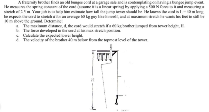 A fraternity brother finds an old bungee cord at a garage sale and is contemplating on having a bungee jump event.
He measures the spring constant of the cord (assume it is a linear spring) by applying a 500 N force to it and measuring a
stretch of 2.5 m. Your job is to help him estimate how tall the jump tower should be. He knows the cord is L = 40 m long,
he expects the cord to stretch d for an average 60 kg guy like himself, and at maximum stretch he wants his feet to still be
10 m above the ground. Determine:
a. The maximum distance, d, the cord would stretch if a 60 kg brother jumped from tower height, H.
b. The force developed in the cord at his max stretch position.
c. Calculate the expected tower height.
d. The velocity of the brother 40 m below from the topmost level of the tower.