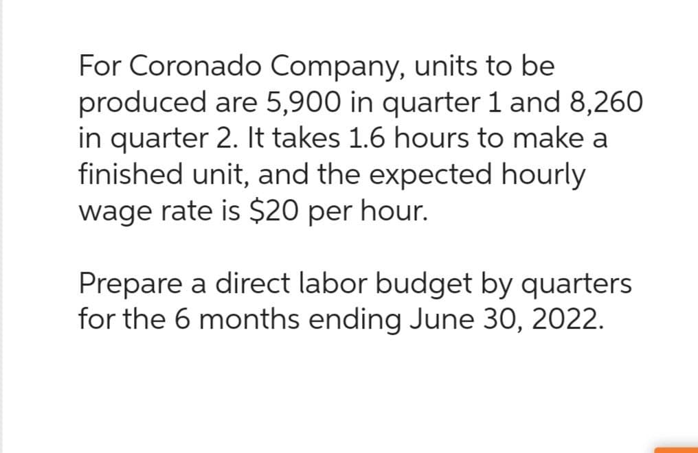 For Coronado Company, units to be
produced are 5,900 in quarter 1 and 8,260
in quarter 2. It takes 1.6 hours to make a
finished unit, and the expected hourly
wage rate is $20 per hour.
Prepare a direct labor budget by quarters
for the 6 months ending June 30, 2022.