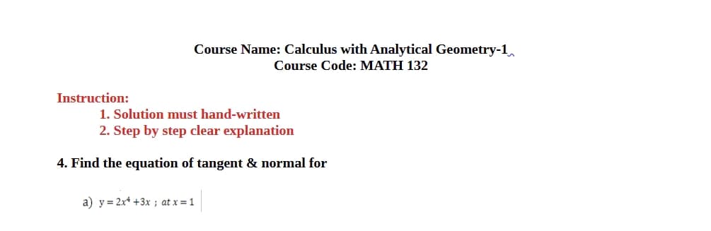 Instruction:
Course Name: Calculus with Analytical Geometry-1
Course Code: MATH 132
1. Solution must hand-written
2. Step by step clear explanation
4. Find the equation of tangent & normal for
a) y 2x+3x; at x=1