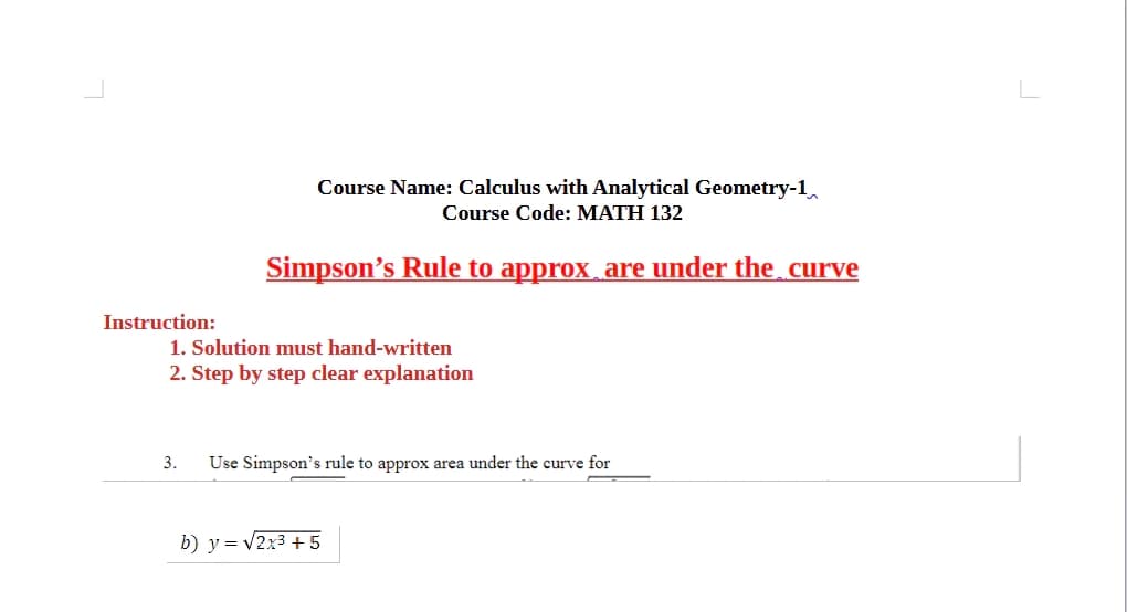 Course Name: Calculus with Analytical Geometry-1
Course Code: MATH 132
Simpson's Rule to approx are under the curve
Instruction:
1. Solution must hand-written
2. Step by step clear explanation
3.
Use Simpson's rule to approx area under the curve for
b) y = √√2x3+5