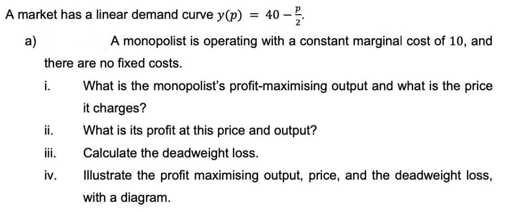 A market has a linear demand curve y(p) = 40 – 5.
а)
A monopolist is operating with a constant marginal cost of 10, and
there are no fixed costs.
i.
What is the monopolist's profit-maximising output and what is the price
it charges?
ii.
What is its profit at this price and output?
ii.
Calculate the deadweight loss.
iv.
Illustrate the profit maximising output, price, and the deadweight loss,
with a diagram.
