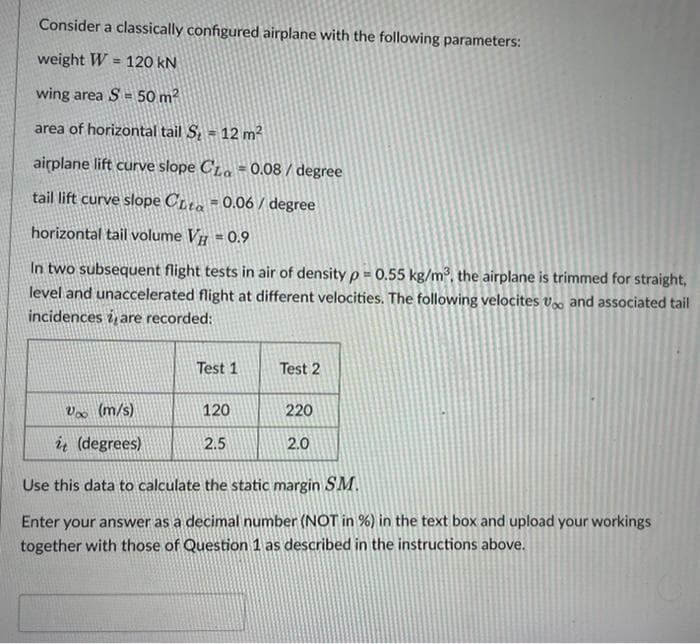 Consider a classically configured airplane with the following parameters:
weight W = 120 kN
!!
wing area S = 50 m2
area of horizontal tail S = 12 m2
airplane lift curve slope C1a = 0.08 / degree
tail lift curve slope CLa = 0.06 / degree
horizontal tail volume V = 0.9
In two subsequent flight tests in air of density p = 0.55 kg/m³, the airplane is trimmed for straight,
level and unaccelerated flight at different velocities. The following velocites v and associated tail
incidences i, are recorded:
Test 1
Test 2
Vx (m/s)
120
220
ų (degrees)
2.5
2.0
Use this data to calculate the static margin SM.
Enter your answer as a decimal number (NOT in %) in the text box and upload your workings
together with those of Question 1 as described in the instructions above.
