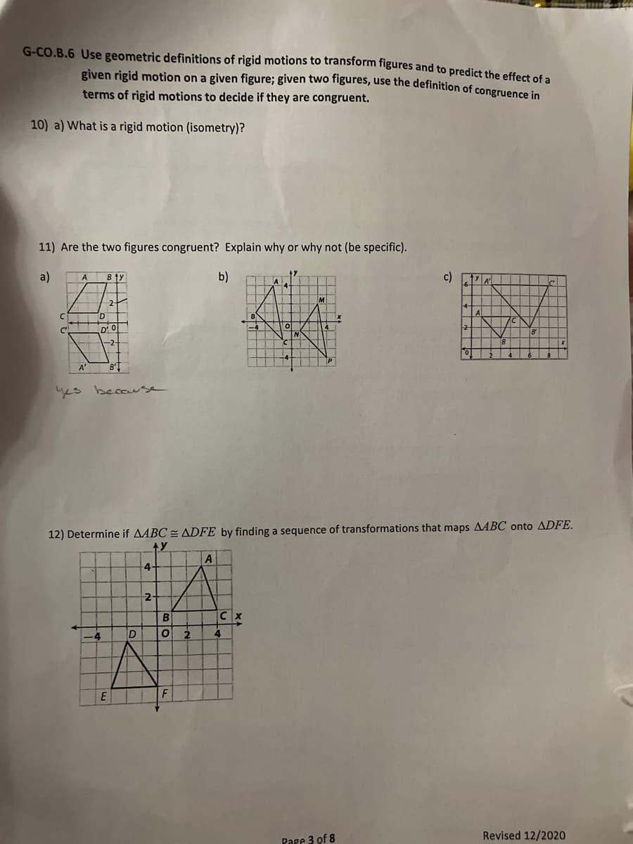 G-CO.B.6 Use geometric definitions of rigid motions to transform figures and to predict the effect of a
given rigid motion on a given figure; given two figures, use the definition of congruence in
terms of rigid motions to decide if they are congruent.
10) a) What is a rigid motion (isometry)?
11) Are the two figures congruent? Explain why or why not (be specific).
a)
b)
c) ZA
A
Bty
2
Al
C'
D'0
-2-
A'
ys because
12) Determine if AABC = ADFE by finding a sequence of transformations that maps AABC onto ADFE.
Ay
4-
-4
2
Revised 12/2020
Page 3 of 8
