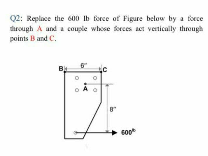 Q2: Replace the 600 lb force of Figure below by a force
through A and a couple whose forces act vertically through
points B and C.
6"
B
A
8"
600b
