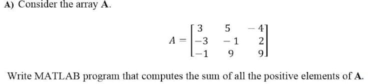 A) Consider the array A.
3
4
|
A
-3
- 1
2
1
9.
Write MATLAB program that computes the sum of all the positive elements of A.
