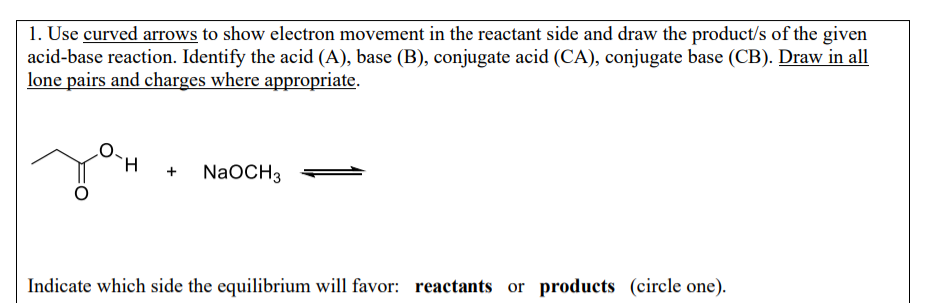 1. Use curved arrows to show electron movement in the reactant side and draw the product/s of the given
acid-base reaction. Identify the acid (A), base (B), conjugate acid (CA), conjugate base (CB). Draw in all
lone pairs and charges where appropriate.
+
NaOCH 3
Indicate which side the equilibrium will favor: reactants or products (circle one).