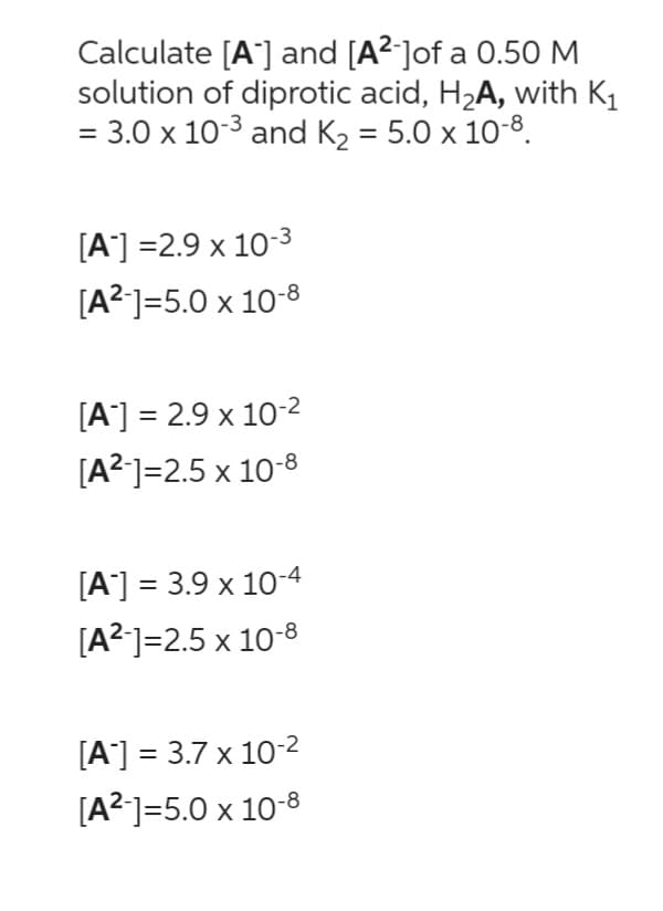 Calculate [A] and [A²-]of a 0.50 M
solution of diprotic acid, H₂A, with K₁
= 3.0 x 10-³ and K₂ = 5.0 x 10-8.
[A] =2.9 x 10-3
[A²-]=5.0 x 10-8
[A] = 2.9 x 10-²
[A²-]=2.5 x 10-8
[A] = 3.9 x 10-4
[A²-]=2.5 x 10-8
[A] = 3.7 x 10-²
[A²-]=5.0 x 10-8