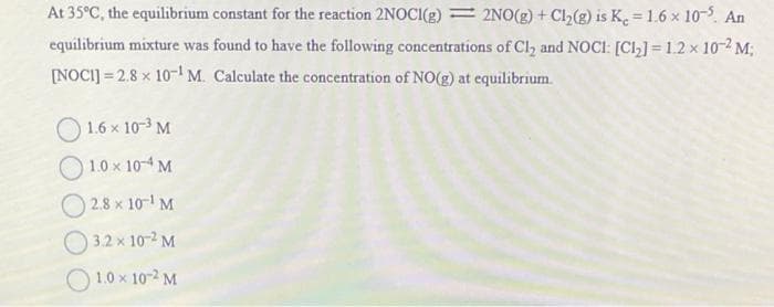 At 35°C, the equilibrium constant for the reaction 2NOCI(g) 2NO(g) + Cl₂(g) is K₂ = 1.6 × 105. An
equilibrium mixture was found to have the following concentrations of Cl₂ and NOCI: [Cl₂] = 1.2 x 10-2 M;
[NOCI] 2.8 x 10¹ M. Calculate the concentration of NO(g) at equilibrium.
1.6 x 10-³ M
1.0 × 10-4 M
2.8 x 10-¹ M
3.2 x 10-² M
1.0 × 10-2 M