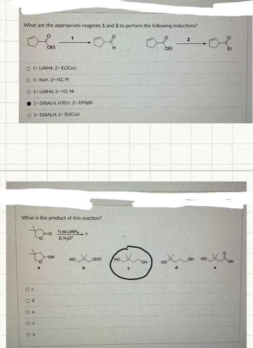 What are the appropriate reagents 1 and 2 to perform the following reductions?
O 1-LIAIH4; 2- Et2Culi
O 1- NaH, 2-H2, Pt
O 1-LIAIH4; 2-H2, Ni
OEt
Oc
Od
O a
0
1-DIBALH, H3O0+; 2- EtMgBr
DIBALH; 2- E12Culi
What is the product of this reaction?
1) xs LIAH?
2) H₂O*
1
e
Ob
-OH
HỌC CHO
HO
OEt
Hot
2
Et