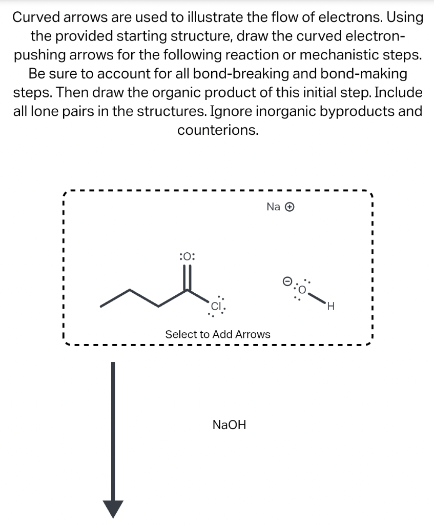 Curved arrows are used to illustrate the flow of electrons. Using
the provided starting structure, draw the curved electron-
pushing arrows for the following reaction or mechanistic steps.
Be sure to account for all bond-breaking and bond-making
steps. Then draw the organic product of this initial step. Include
all lone pairs in the structures. Ignore inorganic byproducts and
counterions.
:0:
ci.
Na Ⓒ
Select to Add Arrows
NaOH
O
:Ö:
H