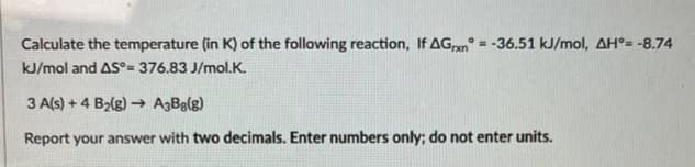 Calculate the temperature (in K) of the following reaction, If AGxn=-36.51 kJ/mol, AH°= -8.74
kJ/mol and AS°= 376.83 J/mol.K.
3 A(s) + 4 B₂(g) →→ A3Bg(g)
Report your answer with two decimals. Enter numbers only; do not enter units.