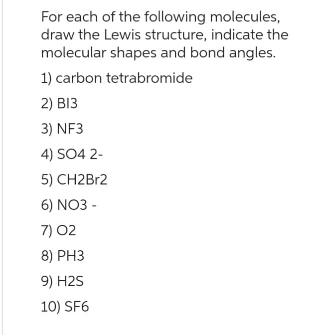 For each of the following molecules,
draw the Lewis structure, indicate the
molecular shapes and bond angles.
1) carbon tetrabromide
2) B13
3) NF3
4) SO4 2-
5) CH2Br2
6) NO3-
7) 02
8) PH3
9) H2S
10) SF6