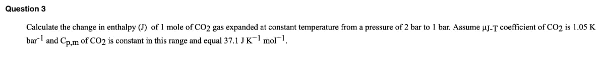 Question 3
Calculate the change in enthalpy (J) of 1 mole of CO2 gas expanded at constant temperature from a pressure of 2 bar to 1 bar. Assume µJ-T coefficient of CO2 is 1.05 K
bar and Cp.m of CO2 is constant in this range and equal 37.1 J K- mol.
