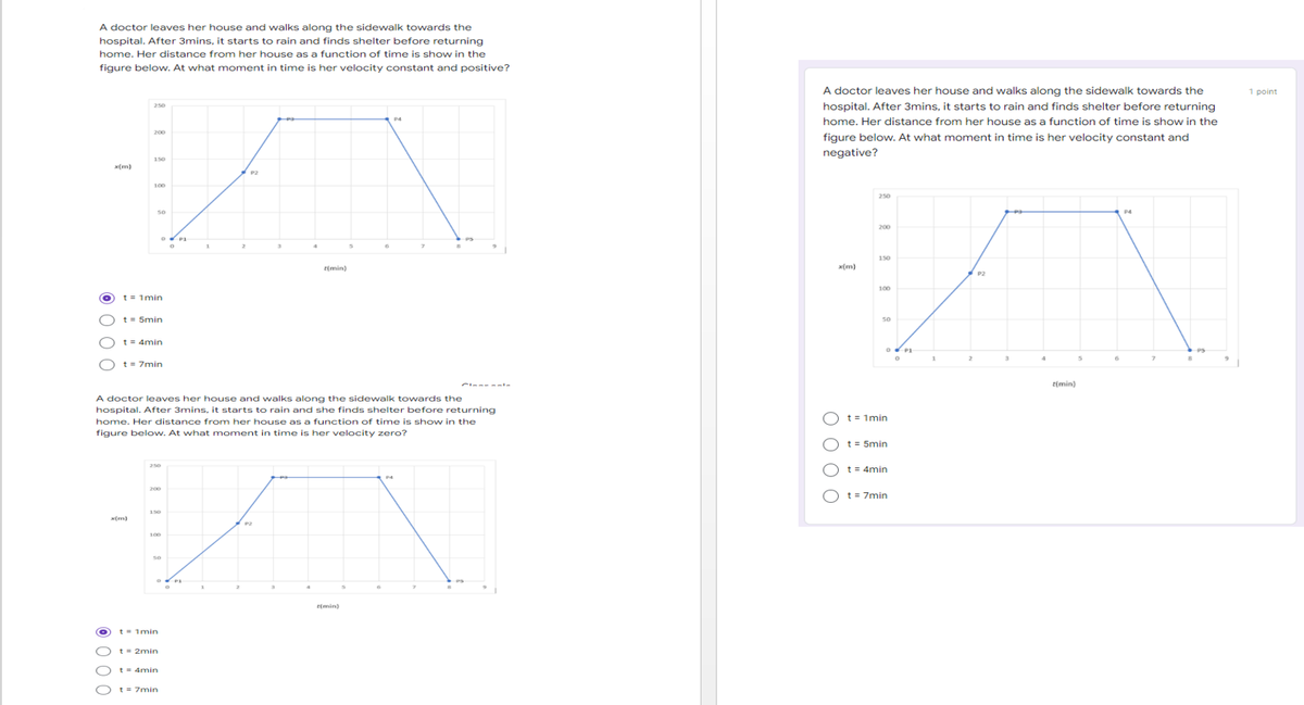 A doctor leaves her house and walks along the sidewalk towards the
hospital. After 3mins, it starts to rain and finds shelter before returning
home. Her distance from her house as a function of time is show in the
figure below. At what moment in time is her velocity constant and positive?
A doctor leaves her house and walks along the sidewalk towards the
1 point
hospital. After 3mins, it starts to rain and finds shelter before returning
250
home. Her distance from her house as a function of time is show in the
200
figure below. At what moment in time is her velocity constant and
negative?
150
(m)
P2
100
250
50
P4
200
150
t(min)
(m)
P2
100
t = 1min
t= 5min
so
t= 4min
1.
t = 7min
Clees ala
t(min)
A doctor leaves her house and walks along the sidewalk towards the
hospital. After 3mins, it starts to rain and she finds shelter before returning
t = 1min
home. Her distance from her house as a function of time is show in the
figure below. At what moment in time is her velocity zero?
t = 5min
t = 4min
250
200
O t= 7min
150
P2
100
(min)
t- 1min
t = 2min
t- 4min
t = 7min
O O O C
© 0 00
