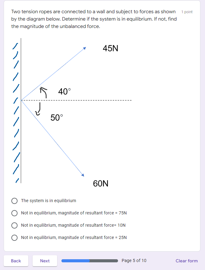 Two tension ropes are connected to a wall and subject to forces as shown 1 point
by the diagram below. Determine if the system is in equilibrium. If not, find
the magnitude of the unbalanced force.
45N
S 40°
50°
60N
The system is in equilibrium
Not in equilibrium, magnitude of resultant force = 75N
Not in equilibrium, magnitude of resultant force= 10N
Not in equilibrium, magnitude of resultant force = 25N
Вack
Next
Page 5 of 10
Clear form
