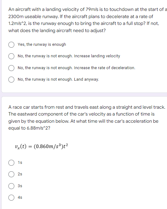 An aircraft with a landing velocity of 79m/s is to touchdown at the start of a
2300m useable runway. If the aircraft plans to decelerate at a rate of
1.2m/s^2, is the runway enough to bring the aircraft to a full stop? If not,
what does the landing aircraft need to adjust?
Yes, the runway is enough
No, the runway is not enough. Increase landing velocity
No, the runway is not enough. Increase the rate of deceleration.
No, the runway is not enough. Land anyway.
A race car starts from rest and travels east along a straight and level track.
The eastward component of the car's velocity as a function of time is
given by the equation below. At what time will the car's acceleration be
equal to 6.88m/s^2?
v,(t) = (0.860m/s³)t²
1s
2s
3s
4s
