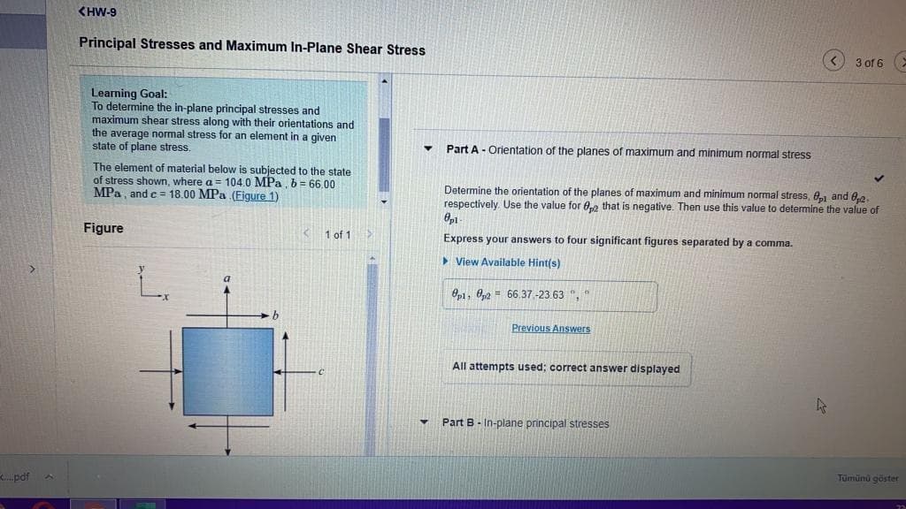 <HW-9
Principal Stresses and Maximum In-Plane Shear Stress
3 of 6
Learning Goal:
To determine the in-plane principal stresses and
maximum shear stress along with their orientations and
the average normal stress for an element in a given
state of plane stress.
Part A - Orientation of the planes of maximum and minimum normal stress
The element of material below is subjected to the state
of stress shown, where a = 104.0 MPa, b= 66.00
MPa, and c = 18.00 MPa (Figure 1)
Determine the orientation of the planes of maximum and minimum normal stress, 81 and ,2.
respectively. Use the value for 0,2 that is negative. Then use this value to determine the value of
Figure
1 of 1
Express your answers to four significant figures separated by a comma.
> View Available Hint(s)
Op1, 0,2 = 66.37-23.63 ", *
Previous Answers
All attempts used; correct answer displayed
Part B - In-plane principal stresses
.pdf
Tümünü göster
