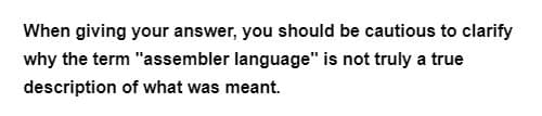 When giving your answer, you should be cautious to clarify
why the term "assembler language" is not truly a true
description of what was meant.