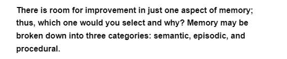 There is room for improvement in just one aspect of memory;
thus, which one would you select and why? Memory may be
broken down into three categories: semantic, episodic, and
procedural.