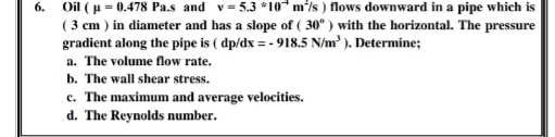 Oil (p = 0.478 Pa.s and v= 5.3 *10* m/s ) flows downward in a pipe which is
(3 cm ) in diameter and has a slope of ( 30° ) with the horizontal. The pressure
gradient along the pipe is ( dp/dx = - 918.5 N/m ). Determine;
6.
a. The volume flow rate.
b. The wall shear stress.
c. The maximum and average velocities.
d. The Reynolds number.
